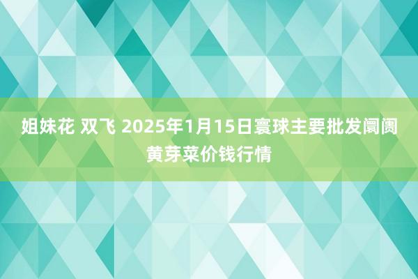 姐妹花 双飞 2025年1月15日寰球主要批发阛阓黄芽菜价钱行情