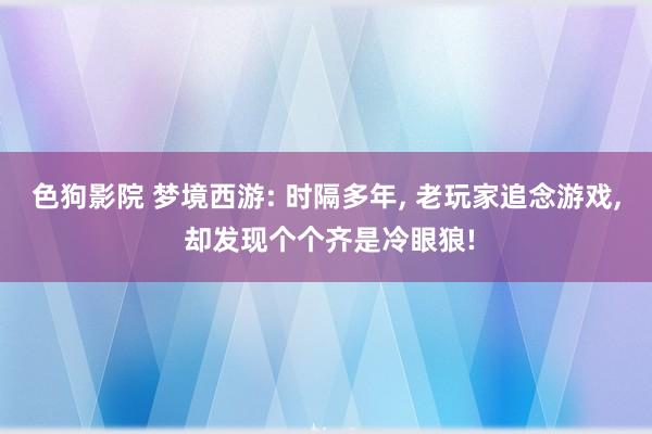 色狗影院 梦境西游: 时隔多年， 老玩家追念游戏， 却发现个个齐是冷眼狼!