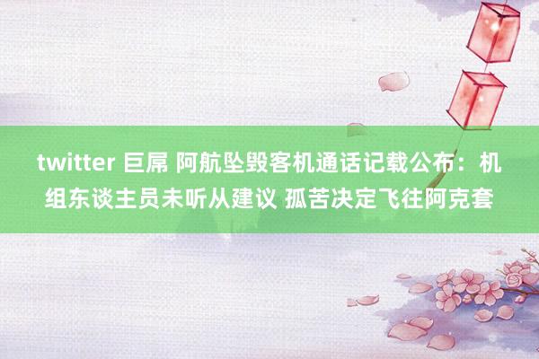 twitter 巨屌 阿航坠毁客机通话记载公布：机组东谈主员未听从建议 孤苦决定飞往阿克套