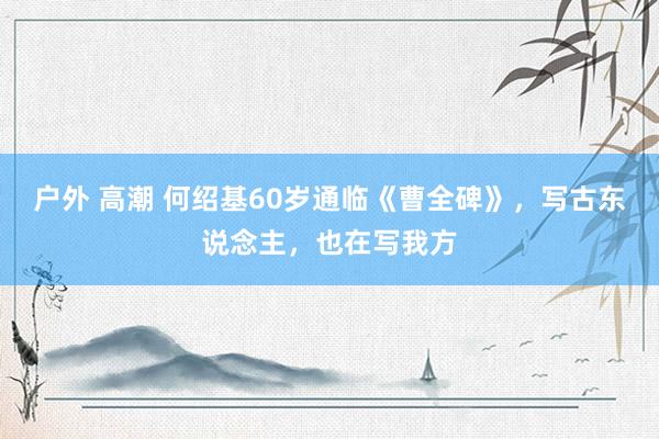 户外 高潮 何绍基60岁通临《曹全碑》，写古东说念主，也在写