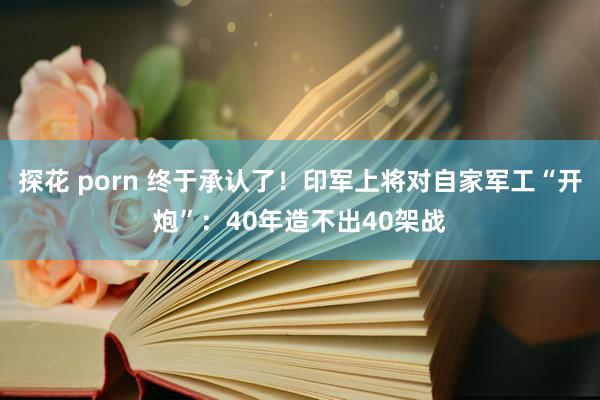 探花 porn 终于承认了！印军上将对自家军工“开炮”：40