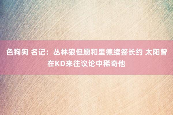 色狗狗 名记：丛林狼但愿和里德续签长约 太阳曾在KD来往议论中稀奇他