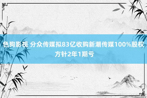 色狗影视 分众传媒拟83亿收购新潮传媒100%股权 方针2年