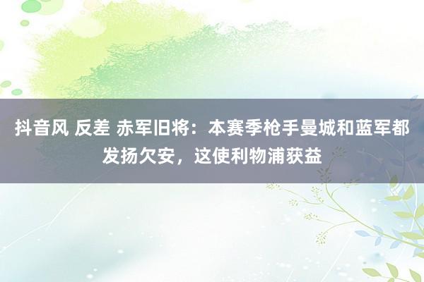 抖音风 反差 赤军旧将：本赛季枪手曼城和蓝军都发扬欠安，这使利物浦获益