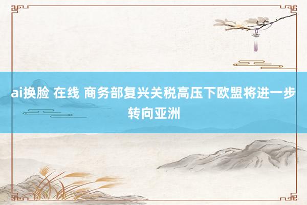 ai换脸 在线 商务部复兴关税高压下欧盟将进一步转向亚洲