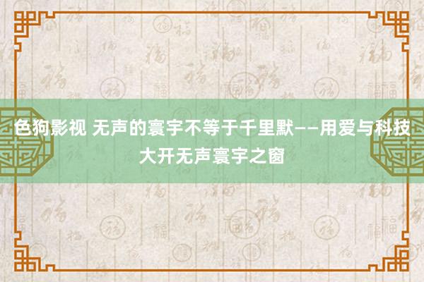 色狗影视 无声的寰宇不等于千里默——用爱与科技大开无声寰宇之